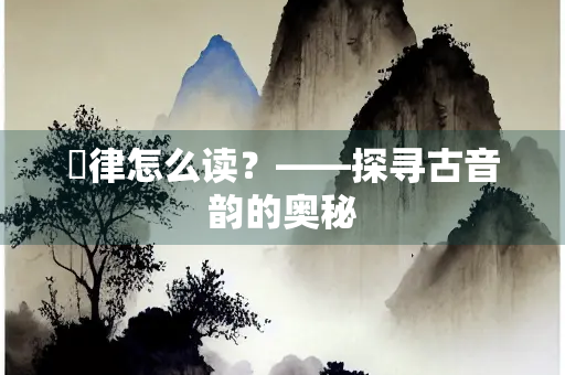 嶰律怎么读？——探寻古音韵的奥秘