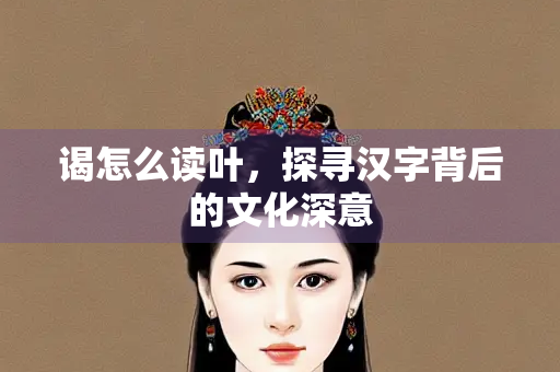 谒怎么读叶，探寻汉字背后的文化深意