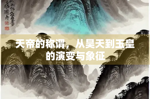 天帝的称谓，从昊天到玉皇的演变与象征