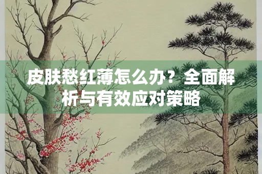 皮肤愁红薄怎么办?全面解析与有效应对策略 皮肤愁红薄怎么办?全面解析与有效应对策略
