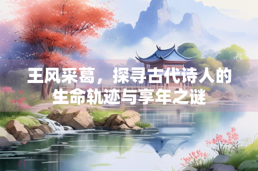 王风采葛,探寻古代诗人的生命轨迹与享年之谜 王风采葛,探寻古代诗人的生命轨迹与享年之谜
