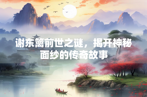 谢东篱前世之谜，揭开神秘面纱的传奇故事