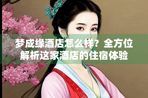 梦成缘酒店怎么样？全方位解析这家酒店的住宿体验