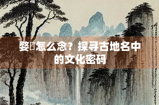 婺忂怎么念？探寻古地名中的文化密码