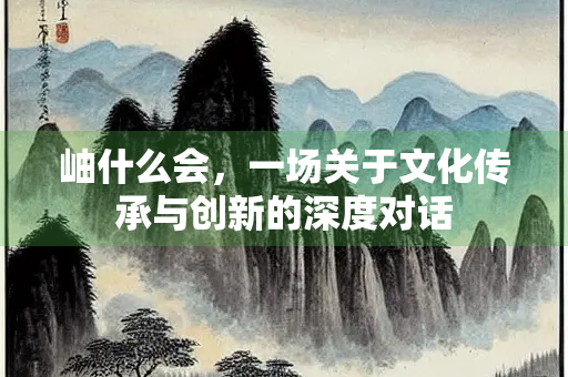 岫什么会,一场关于文化传承与创新的深度对话 岫什么会,一场关于文化传承与创新的深度对话