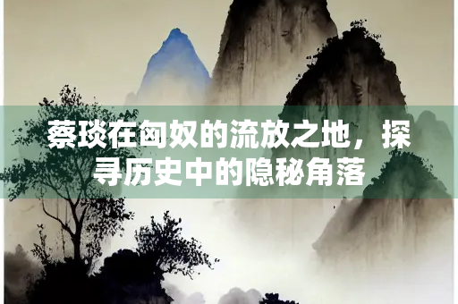 蔡琰在匈奴的流放之地,探寻历史中的隐秘角落 蔡琰在匈奴的流放之地,探寻历史中的隐秘角落