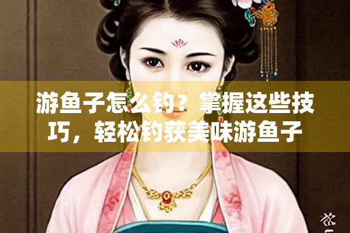 游鱼子怎么钓？掌握这些技巧，轻松钓获美味游鱼子