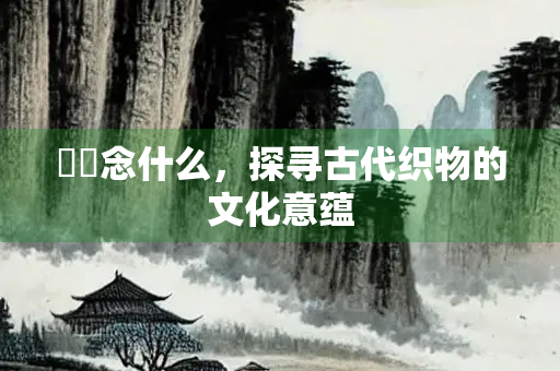 絺绤念什么，探寻古代织物的文化意蕴