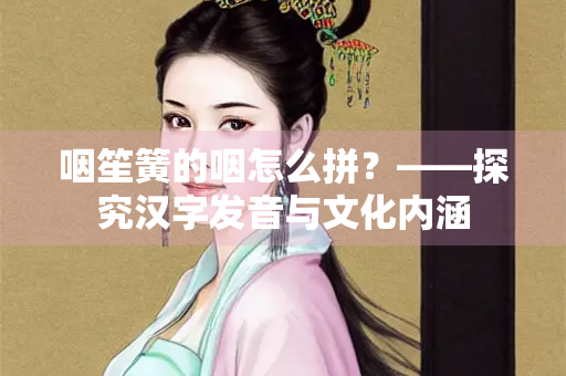 咽笙簧的咽怎么拼？——探究汉字发音与文化内涵