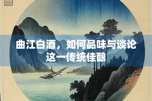 曲江白酒，如何品味与谈论这一传统佳酿