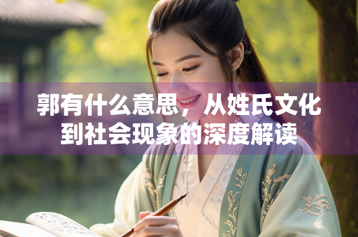 郭有什么意思，从姓氏文化到社会现象的深度解读