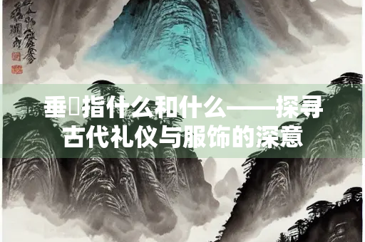 垂緌指什么和什么——探寻古代礼仪与服饰的深意