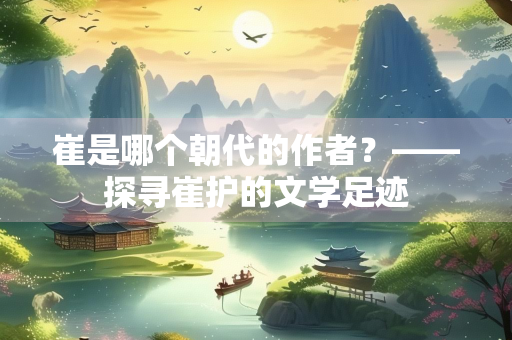 崔是哪个朝代的作者？——探寻崔护的文学足迹