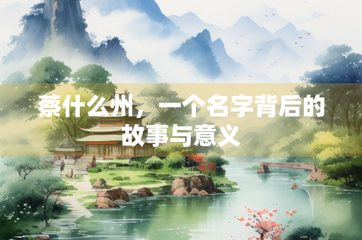 蔡什么州，一个名字背后的故事与意义
