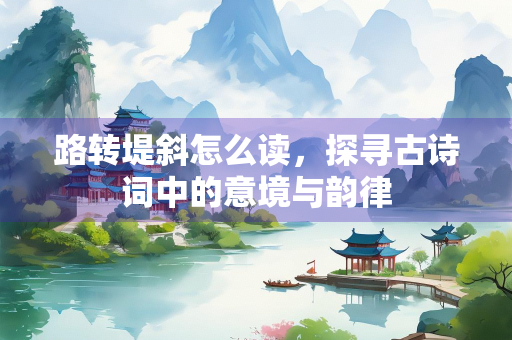 路转堤斜怎么读，探寻古诗词中的意境与韵律