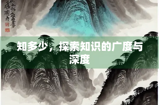 知多少,探索知识的广度与深度 知多少,探索知识的广度与深度