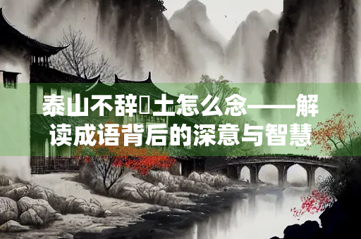泰山不辞抔土怎么念——解读成语背后的深意与智慧 泰山不辞抔土怎么念——解读成语背后的深意与智慧