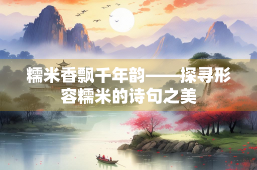 糯米香飘千年韵——探寻形容糯米的诗句之美