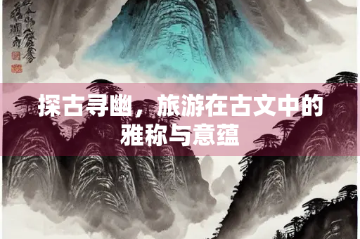 探古寻幽，旅游在古文中的雅称与意蕴