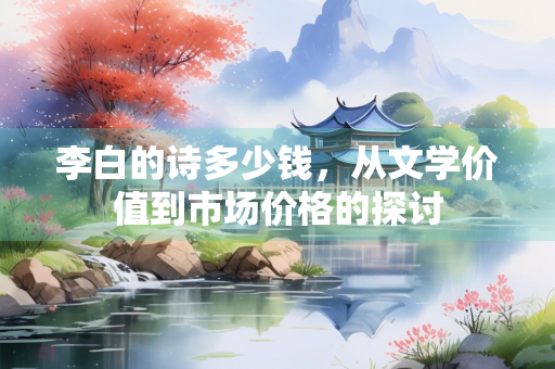 李白的诗多少钱，从文学价值到市场价格的探讨