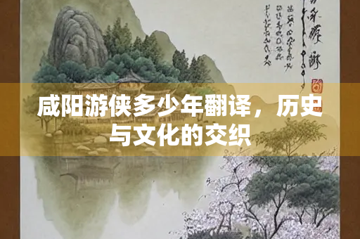 咸阳游侠多少年翻译,历史与文化的交织 咸阳游侠多少年翻译,历史与文化的交织