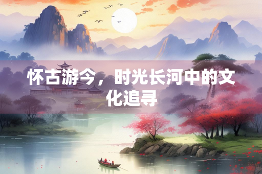 怀古游今，时光长河中的文化追寻