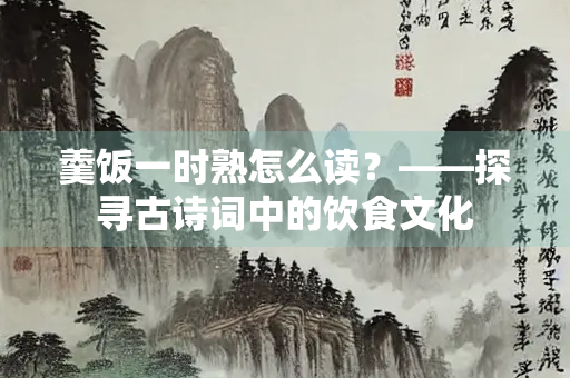 羹饭一时熟怎么读？——探寻古诗词中的饮食文化