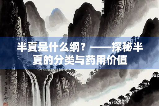 半夏是什么纲？——探秘半夏的分类与药用价值