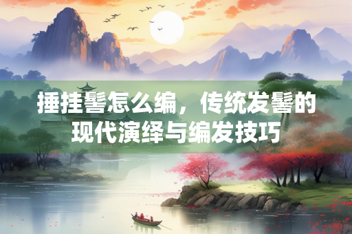 捶挂髻怎么编，传统发髻的现代演绎与编发技巧