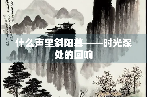 什么声里斜阳暮——时光深处的回响