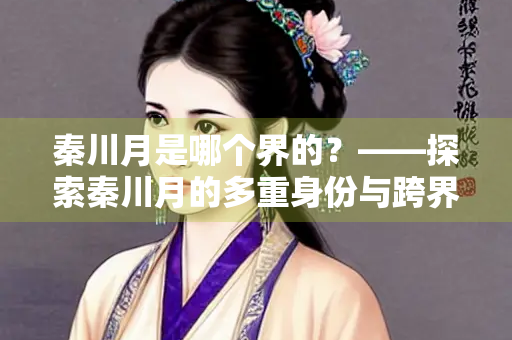 秦川月是哪个界的？——探索秦川月的多重身份与跨界影响