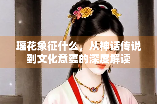 瑶花象征什么，从神话传说到文化意蕴的深度解读