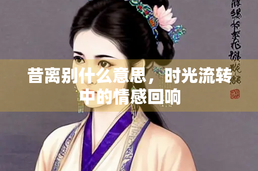 昔离别什么意思，时光流转中的情感回响