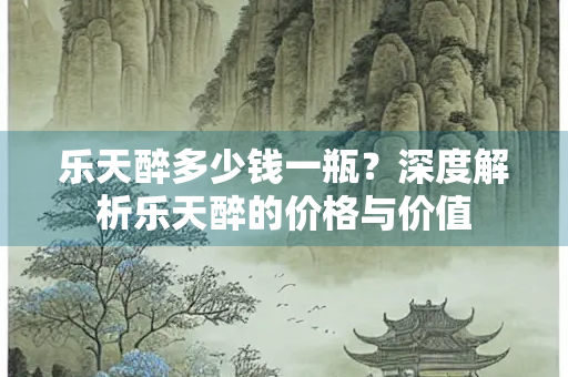 乐天醉多少钱一瓶？深度解析乐天醉的价格与价值