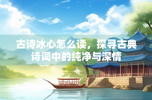 古诗冰心怎么读，探寻古典诗词中的纯净与深情