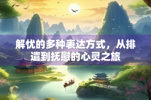 解忧的多种表达方式，从排遣到抚慰的心灵之旅