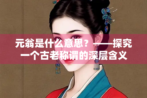 元翁是什么意思？——探究一个古老称谓的深层含义