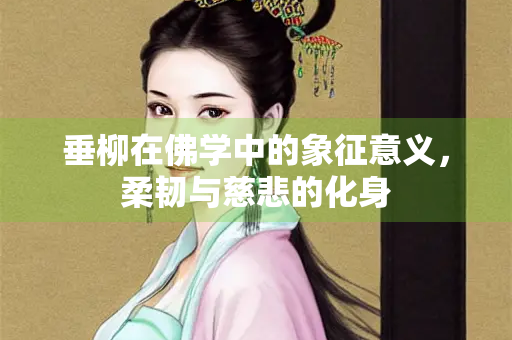 垂柳在佛学中的象征意义,柔韧与慈悲的化身 垂柳在佛学中的象征意义,柔韧与慈悲的化身