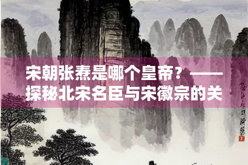 宋朝张焘是哪个皇帝？——探秘北宋名臣与宋徽宗的关系