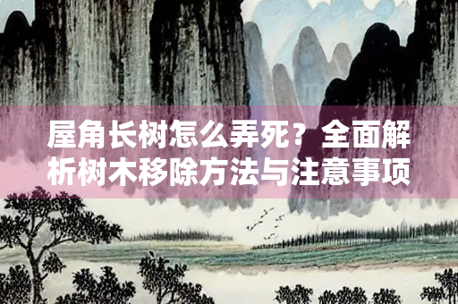屋角长树怎么弄死？全面解析树木移除方法与注意事项