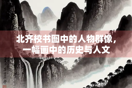 北齐校书图中的人物群像，一幅画中的历史与人文
