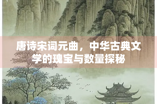 唐诗宋词元曲，中华古典文学的瑰宝与数量探秘