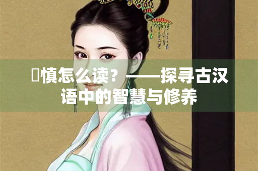 脩慎怎么读?——探寻古汉语中的智慧与修养 脩慎怎么读?——探寻古汉语中的智慧与修养