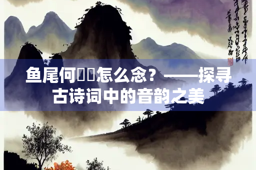 鱼尾何簁簁怎么念？——探寻古诗词中的音韵之美