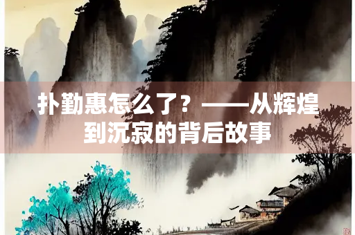 扑勤惠怎么了？——从辉煌到沉寂的背后故事