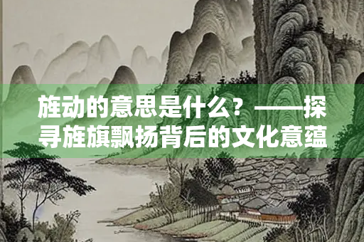 旌动的意思是什么？——探寻旌旗飘扬背后的文化意蕴
