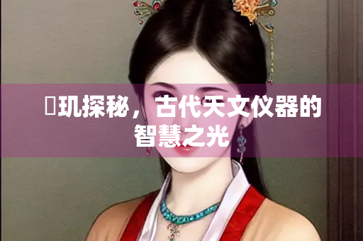 璿玑探秘，古代天文仪器的智慧之光