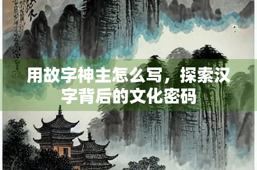 用故字神主怎么写，探索汉字背后的文化密码