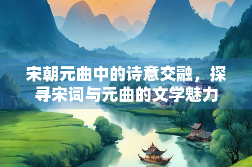 宋朝元曲中的诗意交融，探寻宋词与元曲的文学魅力