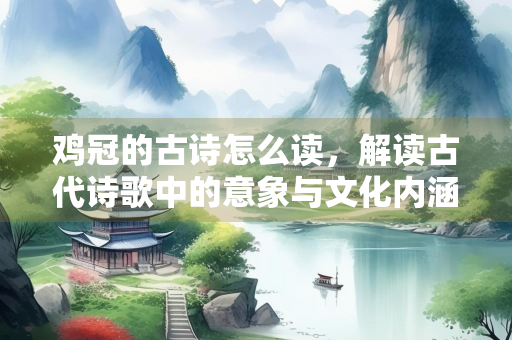 鸡冠的古诗怎么读，解读古代诗歌中的意象与文化内涵